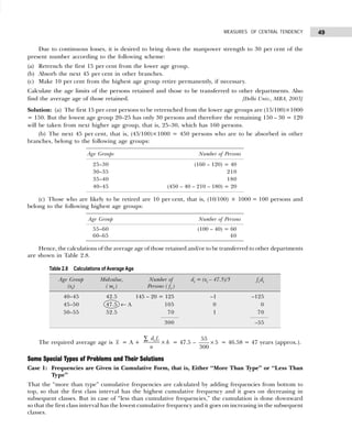 49
MEASURES OF CENTRAL TENDENCY
Due to continuous losses, it is desired to bring down the manpower strength to 30 per cent of the
present number according to the following scheme:
(a) Retrench the first 15 per cent from the lower age group.
(b) Absorb the next 45 per cent in other branches.
(c) Make 10 per cent from the highest age group retire permanently, if necessary.
Calculate the age limits of the persons retained and those to be transferred to other departments. Also
find the average age of those retained. [Delhi Univ., MBA, 2003]
Solution: (a) The first 15 per cent persons to be retrenched from the lower age groups are (15/100)×1000
= 150. But the lowest age group 20–25 has only 30 persons and therefore the remaining 150 – 30 = 120
will be taken from next higher age group, that is, 25–30, which has 160 persons.
(b) The next 45 per cent, that is, (45/100)×1000 = 450 persons who are to be absorbed in other
branches, belong to the following age groups:
(c) Those who are likely to be retired are 10 per cent, that is, (10/100) × 1000 = 100 persons and
belong to the following highest age groups:
Hence, the calculations of the average age of those retained and/or to be transferred to other departments
are shown in Table 2.8.
The required average age is x = A +
d f
n
h
i i
∑
× = 47.5 –
55
5
300
× = 46.58 = 47 years (approx.).
Some Special Types of Problems and Their Solutions
Case 1: Frequencies are Given in Cumulative Form, that is, Either “More Than Type” or “Less Than
Type”
That the “more than type” cumulative frequencies are calculated by adding frequencies from bottom to
top, so that the first class interval has the highest cumulative frequency and it goes on decreasing in
subsequent classes. But in case of “less than cumulative frequencies,” the cumulation is done downward
so that the first class interval has the lowest cumulative frequency and it goes on increasing in the subsequent
classes.
Age Groups Number of Persons
25–30 (160 – 120) = 40
30–35 210
35–40 180
40–45 (450 – 40 – 210 – 180) = 20
Age Group Number of Persons
55–60 (100 – 40) = 60
60–65 40
Table 2.8 Calculations of Average Age
Age Group Midvalue, Number of di = (xi – 47.5)/5 fi di
(xi) ( mi ) Persons ( fi )
40–45 42.5 145 – 20 = 125 –1 –125
45–50 47.5 ← A 105 0 0
50–55 52.5 70 1 70
300 –55
 