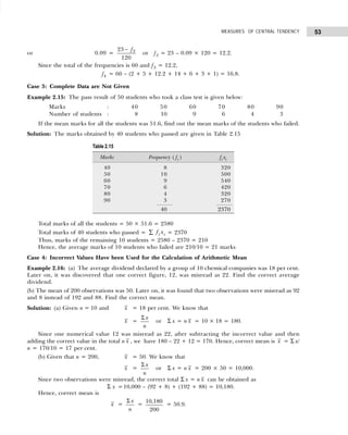 53
MEASURES OF CENTRAL TENDENCY
or 0.09 =
23
120
3
− f
or f3 = 23 – 0.09 × 120 = 12.2.
Since the total of the frequencies is 60 and f3 = 12.2,
f4 = 60 – (2 + 5 + 12.2 + 14 + 6 + 3 + 1) = 16.8.
Case 3: Complete Data are Not Given
Example 2.15: The pass result of 50 students who took a class test is given below:
Marks : 40 50 60 70 80 90
Number of students : 8 10 9 6 4 3
If the mean marks for all the students was 51.6, find out the mean marks of the students who failed.
Solution: The marks obtained by 40 students who passed are given in Table 2.15
Total marks of all the students = 50 × 51.6 = 2580
Total marks of 40 students who passed = f x
i i
∑ = 2370
Thus, marks of the remaining 10 students = 2580 – 2370 = 210
Hence, the average marks of 10 students who failed are 210/10 = 21 marks
Case 4: Incorrect Values Have been Used for the Calculation of Arithmetic Mean
Example 2.16: (a) The average dividend declared by a group of 10 chemical companies was 18 per cent.
Later on, it was discovered that one correct figure, 12, was misread as 22. Find the correct average
dividend.
(b) The mean of 200 observations was 50. Later on, it was found that two observations were misread as 92
and 8 instead of 192 and 88. Find the correct mean.
Solution: (a) Given n = 10 and x = 18 per cent. We know that
x =
Σ x
n
or Σ x = n x = 10 × 18 = 180.
Since one numerical value 12 was misread as 22, after subtracting the incorrect value and then
adding the correct value in the total n x , we have 180 – 22 + 12 = 170. Hence, correct mean is x = Σ x/
n = 170/10 = 17 per cent.
(b) Given that n = 200, x = 50. We know that
x =
Σ x
n
or Σ x = n x = 200 × 50 = 10,000.
Since two observations were misread, the correct total Σ x = n x can be obtained as
Σ x =10,000 – (92 + 8) + (192 + 88) = 10,180.
Hence, correct mean is
x =
Σ x
n
=
10,180
200
= 50.9.
Table 2.15
Marks Frequency ( fi ) fi xi
40 8 320
50 10 500
60 9 540
70 6 420
80 4 320
90 3 270
40 2370
 