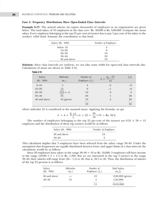 BUSINESS STATISTICS: PROBLEMS AND SOLUTIONS
54
Case 5: Frequency Distributions Have Open-Ended Class Intervals
Example 2.17: The annual salaries (in rupees thousands) of employees in an organization are given
below. The total salary of 10 employees in the class over Rs. 40,000 is Rs. 9,00,000. Compute the mean
salary. Every employee belonging to the top 25 per cent of earners has to pay 5 per cent of his salary to the
workers’ relief fund. Estimate the contribution to this fund.
Solution: Since class intervals are uniform, we can take some width for open-end class intervals also.
Calculations of mean are shown in Table 2.16.
where midvalue 25 is considered as the assumed mean. Applying the formula, we get
x = A + i i
f d
h
n
∑
× = 25 +
26
50
10
× = Rs. 30.2.
The number of employees belonging to the top 25 per cent of the earners are 0.25 × 50 = 13
employees and the distribution of these top earners would be as follows:
This calculation implies that 3 employees have been selected from the salary range 30–40. Under the
assumption that frequencies are equally distributed between lower and upper limits of a class interval, the
calculations would be as follows:
Since 20 employees have salary in the range 30–40 = 10 or Rs. 10,000, 3 employees will have income
in the range (10/20) × 3 = 1.5 or Rs. 1,500. But we are interested in the top 3 earners in the range
30–40, their salaries will range from (40 – 1.5) to 40, that is, 38.5 to 40. Thus, the distribution of salaries
of the top 25 persons is as follows:
Salary (Rs. ’000) Number of Employees
below 10 4
10–20 6
20–30 10
30–40 20
40 and above 10
Table 2.16
Salary Midvalue Number of
di =
m 25
i
10
− fi di
(Rs. ’000) (mi ) Employees ( fi )
0–10 5 4 –2 –8
10–20 15 6 –1 –6
20–30 25 ← A 10 0 0
30–40 35 20 1 20
40 and above 45 (given) 10 2 20
50 26
Salary (Rs. ’000) Number of Employees
40 and above 10
30–40 3
Salary Midvalue Number of Total Salary
(Rs. ’000) (mi ) Employees ( fi ) (mi fi)
40 and above — 10 9,00,000 (given)
30–40 35 3 1,05,000
13 10,05,000
 