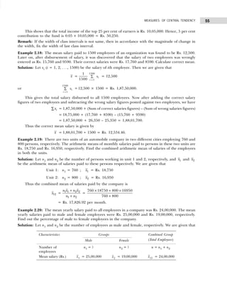55
MEASURES OF CENTRAL TENDENCY
This shows that the total income of the top 25 per cent of earners is Rs. 10,05,000. Hence, 5 per cent
contribution to the fund is 0.05 × 10,05,000 = Rs. 50,250.
Remark: If the width of class intervals is not same, then in accordance with the magnitude of change in
the width, fix the width of last class interval.
Example 2.18: The mean salary paid to 1500 employees of an organization was found to be Rs. 12,500.
Later on, after disbursement of salary, it was discovered that the salary of two employees was wrongly
entered as Rs. 15,760 and 9590. Their correct salaries were Rs. 17,760 and 8590. Calculate correct mean.
Solution: Let xi (i = 1, 2, . . ., 1500) be the salary of ith employee. Then we are given that
x =
1
1500
1500
1
i
i
x
=
∑ = 12,500
or
1500
1
i
i
x
=
∑ =12,500 × 1500 = Rs. 1,87,50,000.
This gives the total salary disbursed to all 1500 employees. Now after adding the correct salary
figures of two employees and subtracting the wrong salary figures posted against two employees, we have
i
x
∑ = 1,87,50,000 + (Sum of correct salaries figures) – (Sum of wrong salaries figures)
= 18,75,000 + (17,760 + 8590) – (15,760 + 9590)
= 1,87,50,000 + 26,350 – 25,350 = 1,88,01,700.
Thus the correct mean salary is given by
x = 1,88,01,700 ÷ 1500 = Rs. 12,534.46.
Example 2.19: There are two units of an automobile company in two different cities employing 760 and
800 persons, respectively. The arithmetic means of monthly salaries paid to persons in these two units are
Rs. 18,750 and Rs. 16,950, respectively. Find the combined arithmetic mean of salaries of the employees
in both the units.
Solution: Let n1 and n2 be the number of persons working in unit 1 and 2, respectively, and 1
x and 2
x
be the arithmetic mean of salaries paid to these persons respectively. We are given that
Unit 1: n1 = 760 ; 1
x = Rs. 18,750
Unit 2: n2 = 800 ; 2
x = Rs. 16,950
Thus the combined mean of salaries paid by the company is
12
x =
n x n x
n n
1 1 2
+
+
2
1 2
=
760 18750 800 16950
760 800
× + ×
+
= Rs. 17,826.92 per month.
Example 2.20: The mean yearly salary paid to all employees in a company was Rs. 24,00,000. The mean
yearly salaries paid to male and female employees were Rs. 25,00,000 and Rs. 19,00,000, respectively.
Find out the percentage of male to female employees in the company.
Solution: Let n1 and n2 be the number of employees as male and female, respectively. We are given that
Characteristics Groups Combined Group
Male Female (Total Employees)
Number of n1 = ? n2 = ? n = n1 + n2
employees
Mean salary (Rs.) x1 = 25,00,000 x2
= 19,00,000 x12 = 24,00,000
 