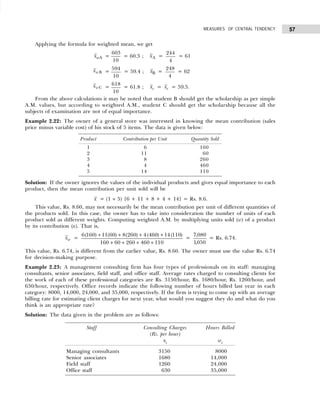 57
MEASURES OF CENTRAL TENDENCY
Applying the formula for weighted mean, we get
xwA =
603
10
= 60.3 ; xA =
244
4
= 61
xwB =
594
10
= 59.4 ; xB =
248
4
= 62
xwC =
618
10
= 61.8 ; xc = xc = 59.5.
From the above calculations it may be noted that student B should get the scholarship as per simple
A.M. values, but according to weighted A.M., student C should get the scholarship because all the
subjects of examination are not of equal importance.
Example 2.22: The owner of a general store was interested in knowing the mean contribution (sales
price minus variable cost) of his stock of 5 items. The data is given below:
Solution: If the owner ignores the values of the individual products and gives equal importance to each
product, then the mean contribution per unit sold will be
x = (1 ÷ 5) {6 + 11 + 8 + 4 + 14} = Rs. 8.6.
This value, Rs. 8.60, may not necessarily be the mean contribution per unit of different quantities of
the products sold. In this case, the owner has to take into consideration the number of units of each
product sold as different weights. Computing weighted A.M. by multiplying units sold (w) of a product
by its contribution (x). That is,
xw =
6 160 11 60 8 260 4 460 14 110
160 60 260 460 110
( ) ( ) ( ) ( ) ( )
+ + + +
+ + + +
=
7 080
1050
,
,
= Rs. 6.74.
This value, Rs. 6.74, is different from the earlier value, Rs. 8.60. The owner must use the value Rs. 6.74
for decision-making purpose.
Example 2.23: A management consulting firm has four types of professionals on its staff: managing
consultants, senior associates, field staff, and office staff. Average rates charged to consulting clients for
the work of each of these professional categories are Rs. 3150/hour, Rs. 1680/hour, Rs. 1260/hour, and
630/hour, respectively. Office records indicate the following number of hours billed last year in each
category: 8000, 14,000, 24,000, and 35,000, respectively. If the firm is trying to come up with an average
billing rate for estimating client charges for next year, what would you suggest they do and what do you
think is an appropriate rate?
Solution: The data given in the problem are as follows:
Product Contribution per Unit Quantity Sold
1 6 160
2 11 60
3 8 260
4 4 460
5 14 110
Staff Consulting Charges Hours Billed
(Rs. per hour)
xi wi
Managing consultants 3150 8000
Senior associates 1680 14,000
Field staff 1260 24,000
Office staff 630 35,000
 