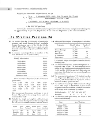 BUSINESS STATISTICS: PROBLEMS AND SOLUTIONS
58
Applying the formula for weighted mean, we get
w
x =
Σ
Σ
i i
i
x w
w
=
+ + +
+ + +
3150(8000) 1680 (14,000) 1260 (24,000) 630 (35,000)
8000 14,000 24,000 35,000
=
+ + +
2,52,00,000 2,35,20,000 3,02,40,000 2,20,50,000
81,000
= Rs. 1247.037 per hour.
However, the firm should cite this as an average rate for clients who use the four professional categories
for approximately 10 per cent, 17 per cent, 30 per cent and 43 per cent of the total hours billed.
S e l f-P r a c t i c e P r o b l e m s 2 A
2.1 An investor buys Rs. 12,000 worth of shares of a
company each month. During the first 5 months he
bought the shares at a price of Rs. 100, Rs. 120, Rs.
150, Rs. 200, and Rs. 240 per share respectively. After
5 months what is the average price paid for the shares
by him?
2.2 A company wants to pay bonus to members of the
staff. The bonus is to be paid as under:
Monthly Salary (in Rs.) Bonus
3000–4000 1000
4000–5000 1200
5000–6000 1400
6000–7000 1600
7000–8000 1800
8000–9000 2200
9000–10,000 2200
10,000–11,000 2400
Actual amount of salary drawn by the employees is
given below:
3250 3780 4200 4550 6200 6600
6800 7250 3630 8320 9420 9520
8000 10,020 10,280 11,000 6100 6250
7630 3820 5400 4630 5780 7230
6900
How much would the company need to pay by way of
bonus? What shall be the average bonus paid per
member of the staff?
2.3 Calculate the simple and weighted arithmetic mean
price per tonne of coal purchased by a company for
the half year. Account for difference between the two:
Month Price/ Tonnes Month Price/ Tonnes
Tonne Purchased Tonne Purchased
January 4205 25 April 5200 52
February 5125 30 May 4425 10
March 5000 40 June 5400 45
2.4 Salary paid by a company to its employees is as follows:
Designation Monthly Salary Number of
(in Rs.) Persons
Senior Manager 35,000 1
Manager 30,000 20
Executives 25,000 70
Jr Executives 20,000 10
Supervisors 15,000 150
Calculate the simple and weighted arithmetic mean of
the salary paid.
2.5 The mean monthly salary paid to all employees in a
company is Rs. 16,000. The mean monthly salaries
paid to technical and non-technical employees are Rs.
18,000 and Rs. 12,000 respectively. Determine the
percentage of technical and non-technical employees
in the company.
2.6 The mean marks in statistics of 100 students in a class
was 72 per cent. The mean marks of boys was 75
per cent, while their number was 70 per cent. Find out
the mean marks of girls in the class.
2.7 The arithmetic mean height of 50 students of a college
is 5'8". The height of 30 of these is given in the
frequency distribution below. Find the arithmetic
mean height of the remaining 20 students.
Height in inches : 5'4" 5'6" 5'8" 5'10" 6'0"
Frequency : 4 12 4 8 2
2.8 The following table gives salary per month of 450
employees in a factory:
Salary No. of Employees
Less than 5000 80
5000–10,000 120
10,000–15,000 100
15,000–20,000 60
20,000–25,000 50
25,000–30,000 40
 