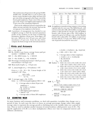 59
MEASURES OF CENTRAL TENDENCY
The total income of 6 persons in the group 25,000–
30,000 is Rs. 1,65,000. Due to a rise in prices, the
factory owner decided to give adhoc increase of 25
per cent of the average pay to the 25 per cent of the
lowest paid employees, 10 per cent of the average
pay to the 10 per cent highest paid employees and
15 per cent to the remaining employees.
Find out the additional amount required for the
adhoc increase and after the increase, find out the
average pay of an employee in the factory.
2.9 A professor of management has decided to use
weighted average to find the internal assessment
grades of his students on the basis of following
parameters: Quizzes—30 per cent, Term Paper—25
per cent, Mid-term test—30 per cent and Class
attendance—15 per cent. From the data below,
compute the final average in the internal assessment
Student Quizzes Term Paper Mid-Term Attendance
1 55 59 64 20
2 48 54 58 22
3 64 58 63 19
4 52 49 58 23
5 65 60 62 18
2.10 An appliances manufacturing company is forecasting
regional sales for next year. The Delhi Branch, with
current yearly sales of Rs. 387.6 million, is expected to
achieve a sales growth of 7.25 per cent; the Kolkata
branch, with current sales of Rs. 158.6 million, is
expected to grow by 8.20 per cent; and the Mumbai
branch with a sales of Rs. 115 million, is expected to
increase sales by 7.15 per cent. What is the average
rate of growth forecasted for next year?
Hints and Answers
2.1 x = Rs. 146.30
2.2 Rs. 42,000 to pay bonus; average bonus paid per
member = 42,000/25 = Rs. 1,680
2.3 x = Rs. 4892.5 tonne; xw = 5032.30
2.4 x = Rs. 25,000; xw = Rs. 19,262.94
2.5 Percentage of technical personnal = 66.67 per cent ;
non-technical = 32.33 per cent
2.6 Mean marks of grils, x2
= 65 per cent
2.7 x1 (mean height of n1 = 30 students) = 5'6".
Given n2 = 50 – 30 = 20, x (mean height of 50
students) = 68". Thus,
x =
n x n x
n n
1 1 2 2
1 2
+
+ = 5' 9"
2.8 x (average wage) = Rs. 17,870;
Given n1 = 25% lowest paid employee 500/4 = 125
x1 = Average salary to these 25 per cent
employees =
Rs. 17,870 + 17,870/4
= Rs. 22,337.50
n2 = 20% highest paid employees
= 500/10 = 50
x2
= Average salary of these 20% employees
= 17,870 + 17,870/10 = Rs. 19,657.00
n3 = 500 – (125 + 50) = 325
x3 = Average salary to these employees
= 17,870 + (15 × 17,870)/100
= Rs. 20,550.50
∴ x123 = Rs. 2,090.90.
2.9 Student 1: 0.30 × 55 + 0.15 × 59 + 0.30 × 64 + 0.15
× 20 = 16.5 + 8.85 + 19.2 + 3.0 = 47.55
2 : 0.20 × 48 + 0.15 × 54 + 0.30 × 58 + 0.15
× 22 = 14.4 + 8.10 + 17.4 + 3.3 = 43.20
3: 0.30 × 64 + 0.15 × 58 + 0.30 × 63 + 0.15
× 19 = 19.2 + 8.7 + 18.9 + 2.85 = 49.65
4: 0.30 × 52 + 0.15 × 49 + 0.30 × 58 + 0.15
× 23 = 15.6 + 7.35 + 17.4 + 3.45 = 43.80
5: 0.30 × 65 + 0.15 × 60 + 0.30 × 62 + 0.15
× 18 = 19.5 + 9.0 + 18.6 + 2.7 = 49.8
2.10 w
x =
Σ
Σ
i i
i
x w
w
=
387.6 7.25 158.6 8.20 115 7.15
387.6 158.6 115
× + × + ×
+ +
=
2810.10 1300.52 822.25
661.20
+ +
=
4932.87
661.20
= 7.46 per cent
2.4 GEOMETRIC MEAN
In many business and economics problems, we deal with quantities (variables) that change over a
period of time. In such cases the aim is to know an average percentage change rather than simple
average value to represent the average growth or declining rate in the variable value over a period of
time. Thus we need to calculate another measure of central tendency called geometric mean (G.M.). The
specific application of G.M. is to show multiplicative effects over time in compound interest and
inflation calculations.
 