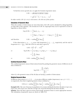 BUSINESS STATISTICS: PROBLEMS AND SOLUTIONS
60
To find the correct growth rate, we apply the formula of geometic mean:
G.M. = Product of all the values
n
n
= 1 2 ...
n n
x x x
⋅ ⋅ ⋅ =
1
1 2
( . . . )n
n
x x x
⋅ ⋅ ⋅
In other words, G.M. of a set of n observations is the nth root of their product.
Calculation of Geometric Mean
When the number of observations are more than three, the G.M. can be calculated by taking logarithm
on both sides of the equation. The formula for G.M. for ungrouped data can be expressed in terms of
logarithm as shown below:
Log (G.M.) =
1
n
log (x1 ⋅ x2 . . . ⋅ xn)
=
1
n
{log x1 + log x2 + · · · + log xn} =
1
n 1
log
n
i
i
x
=
∑
and therefore G.M. = antilog{ }
1
log i
x
n
∑ .
If the observations x1, x2, . . ., xn occur with frequencies f1, f2, . . ., fn, respectively, and the total of
frequencies is n = fi
∑ , then the G.M. for such data is given by
G.M. = x x x
f f
n
f
n
n
1 2
1
1 2
⋅ ⋅ ⋅
. . .
/
e j
or log (G.M.) =
1
n
{ f1 log x1 + f2 log x2 + · · · + fn log xn}
=
1
n 1
log
n
i i
i
f x
=
∑
or G.M. =antilog { }
1
log
i i
f x
n
∑
Combined Geometric Mean
The combined geometric mean of observations formed by pooling the geometric means of different sets of
data is defined as
log G.M. =
1
1
log G
n
i i
i
n
i
i
n
n
=
=
∑
∑
where Gi is the geometric mean of the ith data set having ni number of observations.
Weighted Geometric Mean
If different observations xi (i = 1, 2, . . ., n) are given different weights (importance), say wi (i = 1, 2, . . .,
n) respectively, then their weighted geometric mean is defined as
G.M. (w) = antilog
1
log
w x
n
 
 
∑
 
 
 
 
= antilog
1
log
w x
w
 
 
∑
 
 
∑
 
 
 
.
Example 2.24: The rate of increase in population of a country during the last three decades is 5 per cent,
8 per cent, and 12 per cent. Find the average rate of growth during the last three decades.
Solution: Since the data is given in terms of percentage, geometric mean is a more appropriate measure.
The calculations of geometric mean are shown in Table 2.18.
 