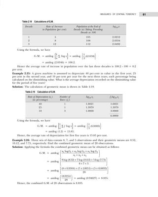61
MEASURES OF CENTRAL TENDENCY
Using the formula, we have
G.M. = antilog { }
1
log x
n
∑ = antilog
1
3
61038
( . )
R
S
T
U
V
W
= antilog (2.0346) = 108.2.
Hence the average rate of increase in population over the last three decades is 108.2 – 100 = 8.2
per cent.
Example 2.25: A given machine is assumed to depreciate 40 per cent in value in the first year, 25
per cent in the second year, and 10 per cent per year for the next three years, each percentage being
calculated on the diminishing value. What is the average depreciation recorded on the diminishing value
for the period of five years?
Solution: The calculation of geometric mean is shown in Table 2.19.
Using the formula, we have
G.M. = antilog { }
1
log
f x
n
∑ = antilog
1
5
6 0000
( . )
R
S
T
U
V
W
= antilog (1.2) = 15.85.
Hence, the average rate of depreciation for first five years is 15.85 per cent.
Example 2.26: Three sets of data contain 8, 7, and 5 observations and their geometric means are 8.52,
10.12, and 7.75, respectively. Find the combined geometric mean of 20 observations.
Solution: Applying the formula the combined geometric mean can be obtained as follows:
G.M. = antilog 1 1 2 2 3 3
1 2 3
log log log
n G n G n G
n n n
+ +
 
 
+ +
 
= antilog
8 8 52 7 1012 5 7 75
8 7 5
log ( . ) log ( . ) log ( . )
+ +
+ +
L
NM O
QP
= antilog
( . ) ( . ) ( . )
8 0 9304 7 10051 5 0 8893
20
× + × + ×
L
NM O
QP
= antilog
18 9254
20
.
F
HG I
KJ = antilog (0.94627) = 8.835.
Hence, the combined G.M. of 20 observations is 8.835.
Table 2.18 Calculations of G.M.
Decade Rate of Increase Population at the End of log10 x
in Population (per cent) Decade (x) Taking Preceding
Decade as 100
1 5 105 2.0212
2 8 108 2.0334
3 12 112 2.0492
Table 2.19 Calculation of G.M.
Rate of Depreciation (xi ) Number of log10 xi fi log10 xi
(in percentage) Years ( fi )
40 1 1.6021 1.6021
25 1 1.3979 1.3979
10 3 1.0000 3.0000
6.0000
 
