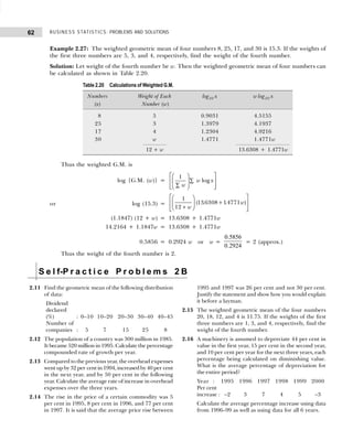 BUSINESS STATISTICS: PROBLEMS AND SOLUTIONS
62
Example 2.27: The weighted geometric mean of four numbers 8, 25, 17, and 30 is 15.3. If the weights of
the first three numbers are 5, 3, and 4, respectively, find the weight of the fourth number.
Solution: Let weight of the fourth number be w. Then the weighted geometric mean of four numbers can
be calculated as shown in Table 2.20.
Thus the weighted G.M. is
log {G.M. (w)} =
1
log
w x
w
 
 
∑
 
 
∑
 
 
 
or log (15.3) =
1
12
136308 14771
+
F
HG
I
KJ +
L
N
MM
O
Q
PP
w
w
( . . )
(1.1847) (12 + w) = 13.6308 + 1.4771w
14.2164 + 1.1847w = 13.6308 + 1.4771w
0.5856 = 0.2924 w or w =
0 5856
0 2924
.
.
= 2 (approx.)
Thus the weight of the fourth number is 2.
Table 2.20 Calculations of Weighted G.M.
Numbers Weight of Each log10 x w log10 x
(x) Number (w)
8 5 0.9031 4.5155
25 3 1.3979 4.1937
17 4 1.2304 4.9216
30 w 1.4771 1.4771w
12 + w 13.6308 + 1.4771w
S e l f-P r a c t i c e P r o b l e m s 2 B
2.11 Find the geometric mean of the following distribution
of data:
Dividend
declared
(%) : 0–10 10–20 20–30 30–40 40–45
Number of
companies : 5 7 15 25 8
2.12 The population of a country was 300 million in 1985.
It became 520 million in 1995. Calculate the percentage
compounded rate of growth per year.
2.13 Compared to the previous year, the overhead expenses
went up by 32 per cent in 1994, increased by 40 per cent
in the next year, and by 50 per cent in the following
year. Calculate the average rate of increase in overhead
expenses over the three years.
2.14 The rise in the price of a certain commodity was 5
per cent in 1995, 8 per cent in 1996, and 77 per cent
in 1997. It is said that the average price rise between
1995 and 1997 was 26 per cent and not 30 per cent.
Justify the statement and show how you would explain
it before a layman.
2.15 The weighted geometric mean of the four numbers
20, 18, 12, and 4 is 11.75. If the weights of the first
three numbers are 1, 3, and 4, respectively, find the
weight of the fourth number.
2.16 A machinery is assumed to depreciate 44 per cent in
value in the first year, 15 per cent in the second year,
and 10 per cent per year for the next three years, each
percentage being calculated on diminishing value.
What is the average percentage of depreciation for
the entire period?
Year : 1995 1996 1997 1998 1999 2000
Per cent
increase : –2 3 7 4 5 –3
Calculate the average percentage increase using data
from 1996–99 as well as using data for all 6 years.
 