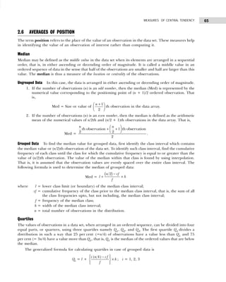 65
MEASURES OF CENTRAL TENDENCY
2.6 AVERAGES OF POSITION
The term position refers to the place of the value of an observation in the data set. These measures help
in identifying the value of an observation of interest rather than computing it.
Median
Median may be defined as the middle value in the data set when its elements are arranged in a sequential
order, that is, in either ascending or decending order of magnitude. It is called a middle value in an
ordered sequence of data in the sense that half of the observations are smaller and half are larger than this
value. The median is thus a measure of the location or centrality of the observations.
Ungrouped Data In this case, the data is arranged in either ascending or decending order of magnitude.
1. If the number of observations (n) is an odd number, then the median (Med) is represented by the
numerical value corresponding to the positioning point of (n + 1)/2 ordered observation. That
is,
Med = Size or value of
n +
F
HG I
KJ
1
2
th observation in the data array.
2. If the number of observations (n) is an even number, then the median is defined as the arithmetic
mean of the numerical values of n/2th and (n/2 + 1)th observations in the data array. That is,
Med =
 
+ +
 
 
th observation 1 th observation
2 2
2
n n
.
Grouped Data To find the median value for grouped data, first identify the class interval which contains
the median value or (n/2)th observation of the data set. To identify such class interval, find the cumulative
frequency of each class until the class for which the cumulative frequency is equal to or greater than the
value of (n/2)th observation. The value of the median within that class is found by using interpolation.
That is, it is assumed that the observation values are evenly spaced over the entire class interval. The
following formula is used to determine the median of grouped data:
Med = l
n cf
f
h
+
−
×
2
b g
where l = lower class limit (or boundary) of the median class interval;
cf = cumulative frequency of the class prior to the median class interval, that is, the sum of all
the class frequencies upto, but not including, the median class interval;
f = frequency of the median class;
h = width of the median class interval;
n = total number of observations in the distribution.
Quartiles
The values of observations in a data set, when arranged in an ordered sequence, can be divided into four
equal parts, or quarters, using three quartiles namely Q1, Q2, and Q3. The first quartile Q1 divides a
distribution in such a way that 25 per cent (=n/4) of observations have a value less than Q1 and 75
per cent (= 3n/4) have a value more than Q1, that is, Q1 is the median of the ordered values that are below
the median.
The generalized formula for calculating quartiles in case of grouped data is
Qi = l +
( 4)
i n cf
h
f
 
−
 
×
 
 
 
; i = 1, 2, 3
 