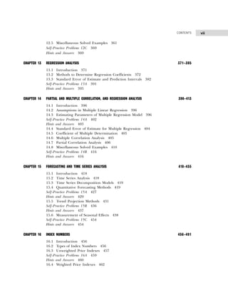 vii
CONTENTS
12.5 Miscellaneous Solved Examples 361
Self-Practice Problems 12C 369
Hints and Answers 369
CHAPTER 13 REGRESSION ANALYSIS 371–395
13.1 Introduction 371
13.2 Methods to Determine Regression Coefficients 372
13.3 Standard Error of Estimate and Prediction Intervals 382
Self-Practice Problems 13A 391
Hints and Answers 393
CHAPTER 14 PARTIAL AND MULTIPLE CORRELATION, AND REGRESSION ANALYSIS 396–413
14.1 Introduction 396
14.2 Assumptions in Multiple Linear Regression 396
14.3 Estimating Parameters of Multiple Regression Model 396
Self-Practice Problems 14A 402
Hints and Answers 403
14.4 Standard Error of Estimate for Multiple Regression 404
14.5 Coefficient of Multiple Determination 405
14.6 Multiple Correlation Analysis 405
14.7 Partial Correlation Analysis 406
14.8 Miscellaneous Solved Examples 410
Self-Practice Problems 14B 416
Hints and Answers 416
CHAPTER 15 FORECASTING AND TIME SERIES ANALYSIS 418–455
15.1 Introduction 418
15.2 Time Series Analysis 418
15.3 Time Series Decomposition Models 419
15.4 Quantitative Forecasting Methods 419
Self-Practice Problems 15A 427
Hints and Answers 429
15.5 Trend Projection Methods 431
Self-Practice Problems 15B 436
Hints and Answers 437
15.6 Measurement of Seasonal Effects 438
Self-Practice Problems 15C 454
Hints and Answers 454
CHAPTER 16 INDEX NUMBERS 456–491
16.1 Introduction 456
16.2 Types of Index Numbers 456
16.3 Unweighted Price Indexes 457
Self-Practice Problems 16A 459
Hints and Answers 460
16.4 Weighted Price Indexes 462
 