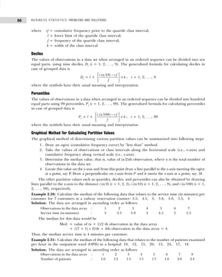 BUSINESS STATISTICS: PROBLEMS AND SOLUTIONS
66
where cf = cumulative frequency prior to the quartile class interval;
l = lower limit of the quartile class interval;
f = frequency of the quartile class interval;
h = width of the class interval.
Deciles
The values of observations in a data set when arranged in an ordered sequence can be divided into ten
equal parts, using nine deciles, Di (i = 1, 2, . . ., 9). The generalized formula for calculating deciles in
case of grouped data is
Di = l +
( 10)
i n cf
h
f
 
−
 
×
 
 
 
; i = 1, 2, . . ., 9
where the symbols have their usual meaning and interpretation.
Percentiles
The values of observations in a data when arranged in an ordered sequence can be divided into hundred
equal parts using 99 percentiles, Pi (i = 1, 2, . . ., 99). The generalized formula for calculating percentiles
in case of grouped data is
Pi = l +
( 100)
i n cf
h
f
 
−
 
×
 
 
 
; i = 1, 2, . . ., 99
where the symbols have their usual meaning and interpretation.
Graphical Method for Calculating Partition Values
The graphical method of determining various partition values can be summarized into following steps:
1. Draw an ogive (cumulative frequency curve) by “less than” method.
2. Take the values of observations or class intervals along the horizontal scale (i.e., x-axis) and
cumulative frequency along vertical scale (i.e., y-axis).
3. Determine the median value, that is, value of (n/2)th observation, where n is the total number of
observations in the data set.
4. Locate this value on the y-axis and from this point draw a line parallel to the x-axis meeting the ogive
at a point, say P
. Draw a perpendicular on x-axis from P and it meets the x-axis at a point, say M.
The other partition values such as quartiles, deciles, and percentiles can also be obtained by drawing
lines parallel to the x-axis to the distance i (n/4) (i = 1, 2, 3); i (n/10) (i = 1, 2, . . ., 9), and i (n/100) (i = 1,
2, . . ., 99), respectively.
Example 2.30: Calculate the median of the following data that relates to the service time (in minutes) per
customer for 7 customers at a railway reservation counter: 3.5, 4.5, 3, 3.8, 5.0, 5.5, 4
Solution: The data are arranged in ascending order as follows:
Observations in the data array : 1 2 3 4 5 6 7
Service time (in minutes) : 3 3.5 3.8 4 4.5 5 5.5
The median for this data would be
Med = value of (n + 1)/2 th observation in the data array
= {(7 + 1) ÷ 2}th = 4th observation in the data array = 4.
Thus, the median service time is 4 minutes per customer.
Example 2.31: Calculate the median of the following data that relates to the number of patients examined
per hour in the outpatient ward (OPD) in a hospital: 10, 12, 15, 20, 13, 24, 17, 18
Solution: The data are arranged in ascending order as follows:
Observations in the data array : 1 2 3 4 5 6 7 8
Number of patients : 1 0 1 2 1 3 1 5 1 7 1 8 2 0 2 4
 