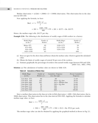 BUSINESS STATISTICS: PROBLEMS AND SOLUTIONS
68
Median observation = (n/2)th = (3000) ÷ 2 = 1500th observation. This observation lies in the class
interval 201–250.
Now applying the formula, we have
Med = l +
( )
n cf
f
h
2 −
×
= 201 +
1500 730
900
50
−
× = 201 + 42.77 = Rs. 243.77.
Hence, the median wage is Rs. 243.77 per day.
Example 2.34: The following is the distribution of weekly wages of 600 workers in a factory:
(a) Draw an ogive for the above data and hence obtain the median value. Check it against the calculated
value.
(b) Obtain the limits of weekly wages of central 50 per cent of the workers.
(c) Estimate graphically the percentage of workers who earned weekly wages between 950 and 1250.
[Delhi Univ., MBA, 1996]
Solution: (a) The calculations of median value are shown in Table 2.24.
Since a median observation in the data set is the (n/2)th observation = (600 ÷ 2)th observation, that is,
300th observation. This observation lies in the class interval 950–1025. Applying the formula to calculate
median wage value, we have
Med = l +
( / )
n cf
f
h
2 −
×
= 950 +
300 236
207
75
−
× = 950 + 23.2 = Rs. 973.2 per week.
The median wage value can also be obtained by applying the graphical method as shown in Fig. 2.1.
Weekly Wages Number of Weekly Wages Number of
(in Rs.) Workers (in Rs.) Workers
Below 875 69 1100–1175 58
875–950 167 1175–1250 24
950–1025 207 1250–1325 10
1025–1100 65 600
Table 2.24 Calculations of Median Value
Weekly Wages Number of Cumulative Frequency Percent Cumulative
(in Rs.) Workers ( f ) (Less than type) Frequency
Less than 875 69 69 11.50
Less than 950 167 236 ← Q1 class 39.33
Less than 1025 207 443 ← Median class 73.83
Less than 1100 65 508 ← Q3 class 84.66
Less than 1175 58 566 94.33
Less than 1250 24 590 98.33
Less than 1325 10 600 100.00
 