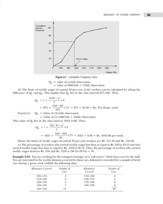 69
MEASURES OF CENTRAL TENDENCY
Figure 2.1 Cumulative Frequency Curve
Q1 = value of (n/4)th observation
= value of (600/4)th = 150th observation.
(b) The limits of weekly wages of central 50 per cent of the workers can be calculated by taking the
difference of Q1 and Q3. This implies that Q1 lies in the class interval 875–950. Thus,
Q1 = l +
( / )
n cf
f
h
4 −
×
= 875 +
150 69
167
75
−
× = 875 + 36.38 = Rs. 911.38 per week.
Similarly, Q3 = Value of (3n/4)th observation
= Value of (3×600/4)th = 450th observation.
This value of Q3 lies in the class interval 1025–1100. Thus,
Q3 = l +
( / )
3 4
n cf
f
h
−
×
= 1025 +
450 443
65
75
−
× = 1025 + 8.08 = Rs. 1033.08 per week.
Hence the limits of weekly wages of central 50 per cent workers are Rs. 411.38 and Rs. 533.08.
(c) The percentage of workers who earned weekly wages less than or equal to Rs. 950 is 39.33 and who
earned weekly wages less than or equal to Rs. 1250 is 98.33. Thus, the percentage of workers who earned
weekly wages between Rs. 950 and Rs. 1250 is (98.33–39.33) = 59.
Example 2.35: You are working for the transport manager of a “call centre” which hires cars for the staff.
You are interested in the weekly distances covered by these cars. Kilometers recorded for a sample of hired
cars during a given week yielded the following data:
Kilometers Covered Number of Kilometers Number of
Cars Covered Cars
100–110 4 150–160 8
110–120 0 160–170 5
120–130 3 170–180 0
130–140 7 180–190 2
140–150 11 40
 
