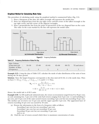 73
MEASURES OF CENTRAL TENDENCY
Graphical Method for Calculating Mode Value
The procedure of calculating mode using the graphical method is summarized below (Fig. 2.3):
1. Draw a histogram of the data, the tallest rectangle will represent the modal class.
2. Draw two diagonal lines from the top right corner and left corner of the tallest rectangle to the
top right corner and left corner of the adjacent rectangles.
3. Draw a perpendicular line from the point of intersection of the two diagonal lines on the x-axis.
The value on the x-axis marked by the line will represent the modal value.
Figure2.3 FrequencyDistribution
Table 2.27 Frequency Distribution of Sales Per Day
Sales Volume
(Class-interval) : 53–56 57–60 61–64 65–68 69–72 72 and above
Number of Days
(Frequency) : 2 4 5 4 4 1
Example 2.37: Using the data of Table 2.27, calculate the mode of sales distribution of the units of item
during the 20 days period.
Solution: Since the largest frequency corresponds to the class interval 61–64, it is the mode class. Then
we have l = 61, fm = 5, fm – 1 = 4, fm + 1 = 4, and h = 3. Thus,
M0 = l +
1
1 1
2
m m
m m m
f f
f f f
−
− +
−
− −
× h
= 61 +
5 4
10 4 4
3
−
− −
× = 61 + 1.5 = 62.5.
Hence, the modal sale is of 62.5 units.
Example 2.38: In 500 small-scale industrial units, the return on investment ranged from 0 to 30 per cent;
no unit sustaining loss. 5 per cent of the units had returns ranging from 0 per cent to (and including) 5
per cent, and 15 per cent of the units earned returns exceeding 5 per cent but not exceeding 10 per cent.
The median rate of return was 15 per cent and the upper quartile 2 per cent. The uppermost layer of
returns exceeding 25 per cent was earned by 50 units.
(a) Present the information in the form of a frequency table as follows:
Exceeding 0 per cent but not exceeding 5 per cent
Exceeding 5 per cent but not exceeding 10 per cent
Exceeding 10 per cent but not exceeding 15 per cent
and so on.
(b) Find the rate of return around which there is maximum concentration of units.
 