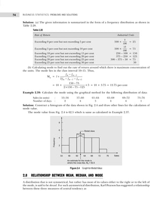 BUSINESS STATISTICS: PROBLEMS AND SOLUTIONS
74
Solution: (a) The given information is summarized in the form of a frequency distribution as shown in
Table 2.28.
(b) Calculating mode to find out the rate of return around which there is maximum concentration of
the units. The mode lies in the class interval 10–15. Thus,
Mo =
1
1 1
2
m m
m m m
f f
l
f f f
−
− +
−
+
− −
= 10 +
150 75
2 150 75 125
5
−
× − −
× = 10 + 3.75 = 13.75 per cent
Example 2.39: Calculate the mode using the graphical method for the following distribution of data:
Sales (in units) : 53–56 57–60 61–64 65–68 69–72 73–76
Number of days : 2 4 5 4 4 1
Solution: Construct a histogram of the data shown in Fig. 2.4 and draw other lines for the calculation of
mode value.
The mode value from Fig. 2.4 is 62.5 which is same as calculated in Example 2.37.
Figure 2.4 Graph for Modal Value
2.8 RELATIONSHIP BETWEEN MEAN, MEDIAN, AND MODE
A distribution that is not symmetrical, but rather has most of its values either to the right or to the left of
the mode, is said to be skewed. For such asymmetrical distribution, Karl Pearson has suggested a relationship
between these three measures of central tendency as
Table 2.28
Rate of Return Industrial Units
Exceeding 0 per cent but not exceeding 5 per cent 500 ×
5
100
= 25
Exceeding 5 per cent but not exceeding 10 per cent 500 ×
15
100
= 75
Exceeding 10 per cent but not exceeding 15 per cent 250 – 100 = 150
Exceeding 15 per cent but not exceeding 20 per cent 375 – 250 = 125
Exceeding 20 per cent but not exceeding 25 per cent 500 – 375 – 50 = 75
Exceeding 25 per cent but not exceeding 30 per cent 50
 