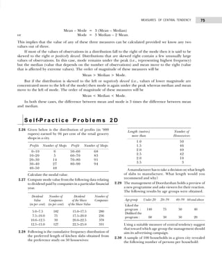 75
MEASURES OF CENTRAL TENDENCY
Mean – Mode = 3 (Mean – Median)
or Mode = 3 Median – 2 Mean.
This implies that the value of any of these three measures can be calculated provided we know any two
values out of three.
If most of the values of observations in a distribution fall to the right of the mode then it is said to be
skewed to the right or positively skewed. Distributions that are skewed right contain a few unusually large
values of observations. In this case, mode remains under the peak (i.e., representing highest frequency)
but the median (value that depends on the number of observations) and mean move to the right (value
that is affected by extreme values). The order of magnitude of these measures will be
Mean > Median > Mode.
But if the distribution is skewed to the left or negatively skewed (i.e., values of lower magnitude are
concentrated more to the left of the mode) then mode is again under the peak whereas median and mean
move to the left of mode. The order of magnitude of these measures will be
Mean < Median < Mode.
In both these cases, the difference between mean and mode is 3 times the difference between mean
and median.
S e l f-P r a c t i c e P r o b l e m s 2 D
2.26 Given below is the distribution of profits (in ’000
rupees) earned by 94 per cent of the retail grocery
shops in a city.
Profits Number of Shops Profit Number of Shops
10–10 0 50–60 68
10–20 5 60–70 83
20–30 14 70–80 91
30–40 27 80–90 94
40–50 48
Calculate the modal value.
2.27 Compute mode value from the following data relating
to dividend paid by companies in a particular financial
year.
Dividend Number of Dividend Number of
Value Companies of the Share Companies
(in per cent) (in per cent) of the Share Value
5.0–7.5 182 15.0–17.5 280
17.5–10.0 75 17.5–20.0 236
10.0–12.5 59 20.0–22.5 378
12.5–15.0 127 22.5–25.0 331
2.28 Following is the cumulative frequency distribution of
the preferred length of kitchen slabs obtained from
the preference study on 50 housewives:
Length (metres) Number of
more than Housewives
1.0 50
1.5 46
2.0 40
2.5 42
2.0 10
3.5 03
A manufacturer has to take a decision on what length
of slabs to manufacture. What length would you
recommend and why?
2.29 The management of Doordarshan holds a preview of
a new programme and asks viewers for their reaction.
The following results by age groups were obtained.
Age group Under 20 20–39 40–59 60 and above
Liked the
program : 140 75 50 40
Disliked the
program : 060 50 50 20
Using a suitable measure of central tendency suggest
that toward which age group the management should
aim its advertising campaign.
2.30 A sample of 100 households in a given city revealed
the following number of persons per household:
 