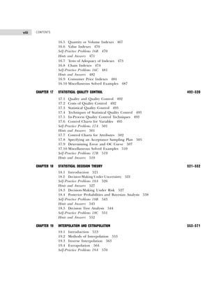 CONTENTS
viii
16.5 Quantity or Volume Indexes 467
16.6 Value Indexes 470
Self-Practice Problems 16B 470
Hints and Answers 471
16.7 Tests of Adequacy of Indexes 473
16.8 Chain Indexes 474
Self-Practice Problems 16C 481
Hints and Answers 482
16.9 Consumer Price Indexes 484
16.10 Miscellaneous Solved Examples 487
CHAPTER 17 STATISTICAL QUALITY CONTROL 492–520
17.1 Quality and Quality Control 492
17.2 Costs of Quality Control 492
17.3 Statistical Quality Control 493
17.4 Techniques of Statistical Quality Control 493
17.5 In-Process Quality Control Techniques 493
17.6 Control Charts for Variables 495
Self-Practice Problems 17A 501
Hints and Answers 501
17.7 Control Charts for Attributes 502
17.8 Specifying an Acceptance Sampling Plan 505
17.9 Determining Error and OC Curve 507
17.10 Miscellaneous Solved Examples 510
Self-Practice Problems 17B 519
Hints and Answers 519
CHAPTER 18 STATISTICAL DECISION THEORY 521–552
18.1 Introduction 521
18.2 Decision-Making Under Uncertainty 522
Self-Practice Problems 18A 526
Hints and Answers 527
18.3 Decision-Making Under Risk 527
18.4 Posterior Probabilities and Bayesian Analysis 538
Self-Practice Problems 18B 543
Hints and Answers 543
18.5 Decision Tree Analysis 544
Self-Practice Problems 18C 551
Hints and Answers 552
CHAPTER 19 INTERPOLATION AND EXTRAPOLATION 553–571
19.1 Introduction 553
19.2 Methods of Interpolation 553
19.3 Inverse Interpolation 563
19.4 Extrapolation 564
Self-Practice Problems 19A 570
 