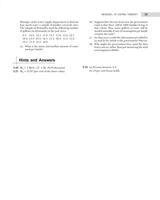 77
MEASURES OF CENTRAL TENDENCY
Manager of the water supply department to find out
how much water a sample of families currently uses.
The sample of 20 families used the following number
of gallons (in thousands) in the past years.
9.3 19.6 14.5 17.8 14.7 15.0 13.9 12.7
10.0 13.0 25.0 16.3 11.2 20.2 15.4 11.6
16.5 11.0 12.2 10.9
(a) What is the mean and median amount of water
used per family?
(b) Suppose that 10 years from now the government
expects that there will be 1800 families living in
that colony. How many gallons of water will be
needed annually, if rate of consumption per family
remains the same?
(c) In what ways would the information provided in
(a) and (b) be useful to the government? Discuss.
(d) Why might the government have used the data
from a survey rather than just measuring the total
consumption in Delhi?
Hints and Answers
2.26 M0 = 3 Med – 2x = Rs. 50.04 thousand
2.27 M0 = 21.87 (per cent of the share value)
2.30 (a) Persons between 3–4
(b) 19 per cent house holds
 