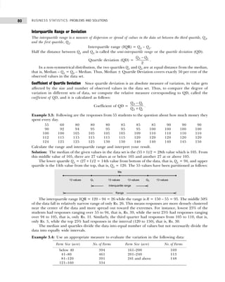 BUSINESS STATISTICS: PROBLEMS AND SOLUTIONS
80
Interquartile Range or Deviation
The interquartile range is a measure of dispersion or spread of values in the data set between the third quartile, Q3,
and the first quartile, Q1.
Interquartile range (IQR) = Q3 – Q1.
Half the distance between Q1 and Q3 is called the semi-interquartile range or the quartile deviation (QD).
Quartile deviation (QD) = 3 1
2
Q Q
−
.
In a non-symmetrical distribution, the two quartiles Q1 and Q3 are at equal distance from the median,
that is, Median – Q1 = Q3 – Median. Thus, Median ± Quartile Deviation covers exactly 50 per cent of the
observed values in the data set.
Coefficient of Quartile Deviation Since quartile deviation is an absolute measure of variation, its value gets
affected by the size and number of observed values in the data set. Thus, to compare the degree of
variation in different sets of data, we compute the relative measure corresponding to QD, called the
coefficient of QD, and it is calculated as follows:
Coefficient of QD =
3 1
3 1
Q Q
Q Q
−
+
.
Example 3.3: Following are the responses from 55 students to the question about how much money they
spent every day.
055 060 080 080 080 085 085 085 090 090 090
090 092 094 095 095 095 095 100 100 100 100
100 100 105 105 105 105 109 110 110 110 110
112 115 115 115 115 115 120 120 120 120 120
124 125 125 125 130 130 140 140 140 145 150
Calculate the range and interquartile range and interpret your result.
Solution: The median of the given values in the data set is the (55+1)/2 = 28th value which is 105. From
this middle value of 105, there are 27 values at or below 105 and another 27 at or above 105.
The lower quartile Q1 = (27+1)/2 = 14th value from bottom of the data, that is, Q1 = 94, and upper
quartile is the 14th value from the top, that is, Q3 = 120. The 55 values have been partitioned as follows:
The interquartile range IQR = 120 – 94 = 26 while the range is R = 150 – 55 = 95. The middle 50%
of the data fall in relatively narrow range of only Rs. 26. This means responses are more densely clustered
near the center of the data and more spread out toward the extremes. For instance, lowest 25% of the
students had responses ranging over 55 to 94, that is, Rs. 39, while the next 25% had responses ranging
over 94 to 105, that is, only Rs. 11. Similarly, the third quarter had responses from 105 to 110, that is,
only Rs. 5, while the top 25% had responses in the interval (120 to 150), that is, Rs. 30.
The median and quartiles divide the data into equal number of values but not necessarily divide the
data into equally wide intervals.
Example 3.4: Use an appropriate measure to evaluate the variation in the following data:
Farm Size (acre) No. of Farms Farm Size (acre) No. of Farms
below 40 394 161–200 169
41–80 461 201–240 113
81–120 391 241 and above 148
121–160 334
 