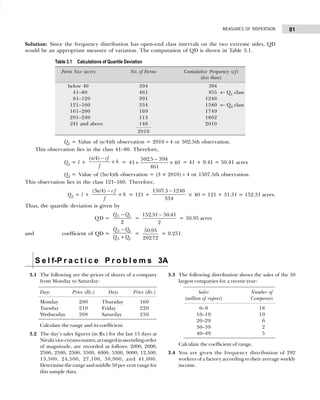 81
MEASURES OF DISPERSION
Solution: Since the frequency distribution has open-end class intervals on the two extreme sides, QD
would be an appropriate measure of variation. The computation of QD is shown in Table 3.1.
Q1 = Value of (n/4)th observation = 2010 ÷ 4 or 502.5th observation.
This observation lies in the class 41–80. Therefore,
Q1 = l +
(n cf
f
h
/ )
4 −
× = 41
502 5 394
461
40
+
−
×
.
= 41 + 9.41 = 50.41 acres
Q3 = Value of (3n/4)th observation = (3 × 2010) ÷ 4 or 1507.5th observation.
This observation lies in the class 121–160. Therefore,
Q3 = l +
(3n cf
f
h
/4) −
× = 121 +
1507 5 1246
334
. −
× 40 = 121 + 31.31 = 152.31 acres.
Thus, the quartile deviation is given by
QD = 3 1
2
Q Q
−
=
152 31 50 41
2
. .
−
= 50.95 acres
and coefficient of QD =
3 1
3 1
Q Q
Q Q
−
+
=
50 95
20272
.
.
= 0.251.
Table 3.1 Calculations of Quartile Deviation
Farm Size (acre) No. of Farms Cumulative Frequency (cf)
(less than)
below 40 394 394
41–80 461 855 ← Q1 class
81–120 391 1246
121–160 334 1580 ← Q3 class
161–200 169 1749
201–240 113 1862
241 and above 148 2010
2010
S e l f-P r a c t i c e P r o b l e m s 3A
3.1 The following are the prices of shares of a company
from Monday to Saturday:
Days Price (Rs.) Days Price (Rs.)
Monday 200 Thursday 160
Tuesday 210 Friday 220
Wednesday 208 Saturday 250
Calculate the range and its coefficient.
3.2 The day’s sales figures (in Rs.) for the last 15 days at
Nirula’sice-creamcounter,arrangedinascendingorder
of magnitude, are recorded as follows: 2000, 2000,
2500, 2500, 2500, 3500, 4000, 5300, 9000, 12,500,
13,500, 24,500, 27,100, 30,900, and 41,000.
Determinetherangeandmiddle50per centrangefor
this sample data.
3.3 The following distribution shows the sales of the 50
largest companies for a recent year:
Sales Number of
(million of rupees) Companies
0–9 18
10–19 19
20–29 06
30–39 02
40–49 05
Calculate the coefficient of range.
3.4 You are given the frequency distribution of 292
workers of a factory according to their average weekly
income.
 