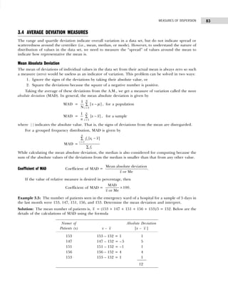 83
MEASURES OF DISPERSION
3.4 AVERAGE DEVIATION MEASURES
The range and quartile deviation indicate overall variation in a data set, but do not indicate spread or
scatteredness around the centrilier (i.e., mean, median, or mode). However, to understand the nature of
distribution of values in the data set, we need to measure the “spread” of values around the mean to
indicate how representative the mean is.
Mean Absolute Deviation
The mean of deviations of individual values in the data set from their actual mean is always zero so such
a measure (zero) would be useless as an indicator of variation. This problem can be solved in two ways:
1. Ignore the signs of the deviations by taking their absolute value, or
2. Square the deviations because the square of a negative number is positive.
Taking the average of these deviations from the A.M., we get a measure of variation called the mean
absolute deviation (MAD). In general, the mean absolute deviation is given by
MAD =
1
1
| |
N
N
i
x µ
=
−
∑ , for a population
MAD =
1
1
| |
n
i
x x
n =
−
∑ , for a sample
where | | indicates the absolute value. That is, the signs of deviations from the mean are disregarded.
For a grouped frequency distribution, MAD is given by
MAD =
1
| |
n
i i
i
i
f x x
f
=
−
∑
∑
While calculating the mean absolute deviation, the median is also considered for computing because the
sum of the absolute values of the deviations from the median is smaller than that from any other value.
Coefficient of MAD Coefficient of MAD =
Mean absolute deviation
or Me
x
.
If the value of relative measure is desired in percentage, then
Coefficient of MAD =
MAD
or Me
x
× 100.
Example 3.5: The number of patients seen in the emergency ward of a hospital for a sample of 5 days in
the last month were 153, 147, 151, 156, and 153. Determine the mean deviation and interpret.
Solution: The mean number of patients is, x = (153 + 147 + 151 + 156 + 153)/5 = 152. Below are the
details of the calculations of MAD using the formula
Numer of Absolute Deviation
Patients (x) x – x |x – x |
153 153 – 152 = 1 1
147 147 – 152 = – 5 5
151 151 – 152 = –1 1
156 156 – 152 = 4 4
153 153 – 152 = 1 1
12
 
