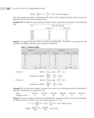 BUSINESS STATISTICS: PROBLEMS AND SOLUTIONS
84
MAD = −
∑
1
x x
n
=
12
5
= 2.4 ≅ 3 patients (approx).
The mean absolute deviation is 3 patients per day. The number of patients deviate on the average by 3
patients from the mean of 152 patients per day.
Example 3.6: Calculate the mean absolute deviation and its coefficient from median for the following
data
Solution: The median sales (Me) of the two products A and B is Me = 38 and Me = 36, respectively. The
calculations of MAD in both the cases are shown in Table 3.2.
Product A: MAD =
1
n
x
| |
−
∑ Me =
42
5
= 8.4
Coefficient of MAD =
MAD
Me
=
8 4
38
.
= 0.221.
Product B: MAD =
1
n
x
| |
−
∑ Me =
19
5
= 3.8
Coefficient of MAD =
MAD
Me
=
3 8
36
.
= 0.106.
Example 3.7: Find the mean absolute deviation from mean for the following frequency distribution of
sales (Rs. in thousand) in a cooperative store.
Sales : 50–100 100–150 150–200 200–250 250–300 300–350
Number of days : 11 23 44 19 8 7
Solution: The mean absolute deviation can be calculated by using the formula for mean. The calculations
for MAD are shown in Table 3.3. Let the assumed mean be A = 175.
x = A +
fd
f
h
∑
∑
× = 175 +
11
112
50
× = Rs. 179.91 per day
MAD =
f x x
f
| |
−
∑
∑
=
5266 04
112
.
= Rs. 47.01.
Year Sales (Rs. thousand)
Product A Product B
1996 23 36
1997 41 39
1998 29 36
1999 53 31
2000 38 47
Table 3.2 Calculations of MAD
Product A Product B
Sales (x) |x – Me| = |x – 38| Sales (x) |x – Me| = |x – 36|
23 15 31 05
29 09 36 00
38 00 36 00
41 03 39 03
53 15 47 11
n = 5 | |
x −
∑ Me = 42 n = 5 | |
x −
∑ Me = 19
 