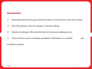 Introduction
 Information derived from good statistical analysis is always precise and never useless.
 One of the primary tasks of a manager is decision-making.
 Statistical techniques offer powerful tools in the decision-making process.
 These tools have power to interpret quantitative information in a scientific and
an objective manner.
1– 10
 