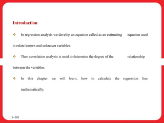 Introduction
 In regression analysis we develop an equation called as an estimating equation used
to relate known and unknown variables.
 Then correlation analysis is used to determine the degree of the relationship
between the variables.
 In this chapter we will learn, how to calculate the regression line
mathematically.
1– 101
 