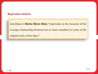 Regression Analysis
1– 102
Cont….
According to Morris Myers Blair, “regression is the measure of the
average relationship between two or more variables in terms of the
original units of the data.”
 