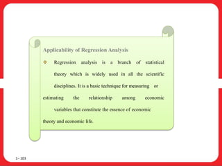 1– 103
Applicability of Regression Analysis
 Regression analysis is a branch of statistical
theory which is widely used in all the scientific
disciplines. It is a basic technique for measuring or
estimating the relationship among economic
variables that constitute the essence of economic
theory and economic life.
 