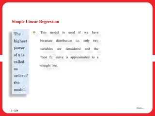 Simple Linear Regression
1– 104
Cont….
The
highest
power
of x is
called
as
order of
the
model.
 This model is used if we have
bivariate distribution i.e. only two
variables are considered and the
‘best fit’ curve is approximated to a
straight line.
 