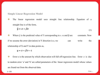 Simple Linear Regression Model
 The linear regression model uses straight line relationship. Equation of a
straight line is of the form,
(1)
 Where ŷ is the predicted value of Y corresponding to x.  and  are constants. Now
if we assume the error (deviation) in Y direction is e, we can write the
relationship of X and Y in data points as,
 Error e is the amount by which observation will fall off regression line. Error e is due
to random error ‘a’ and ‘b’ are called parameters of the linear regression model whose values
are found out from the observed data.
1– 105 Cont….
 