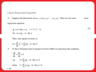Linear Regression Equation
 Suppose the data points are (x1, y1) (x2, y2) ….. (xn, yn) . Then we can write from
regression equation,
(2)
Thus, sum square of errors is,
 To have minimum sum of squares of errors (SSE) we must have the condition,
1– 106
 