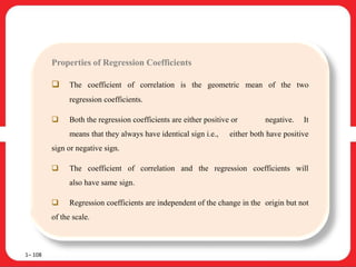 1– 108
Properties of Regression Coefficients
 The coefficient of correlation is the geometric mean of the two
regression coefficients.
 Both the regression coefficients are either positive or negative. It
means that they always have identical sign i.e., either both have positive
sign or negative sign.
 The coefficient of correlation and the regression coefficients will
also have same sign.
 Regression coefficients are independent of the change in the origin but not
of the scale.
 