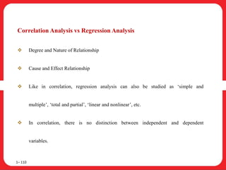 Correlation Analysis vs Regression Analysis
 Degree and Nature of Relationship
 Cause and Effect Relationship
 Like in correlation, regression analysis can also be studied as ‘simple and
multiple’, ‘total and partial’, ‘linear and nonlinear’, etc.
 In correlation, there is no distinction between independent and dependent
variables.
1– 110
 