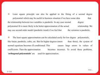  Least square principle can also be applied to the fitting of a second degree
polynomial which may be useful in business situation if we have some idea that
the relationship between two variables is parabolic. In any case second degree
polynomial fit is more likely to be better approximation of the actual relationship. We
may use second order model (parabolic trend) if we feel that the variation is parabolic.
 The least square approximation can be calculated easily for low degree polynomials,
like linear, parabolic, cubic, etc. But for higher degrees (more than three), the system of
normal equations becomes ill conditioned. This causes large errors in values of
coefficients. Then the approximation becomes incorrect. To avoid these problems,
‘orthogonal polynomials’ are used for approximation.
1– 113
Cont….
 