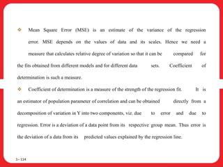  Mean Square Error (MSE) is an estimate of the variance of the regression
error. MSE depends on the values of data and its scales. Hence we need a
measure that calculates relative degree of variation so that it can be compared for
the fits obtained from different models and for different data sets. Coefficient of
determination is such a measure.
 Coefficient of determination is a measure of the strength of the regression fit. It is
an estimator of population parameter of correlation and can be obtained directly from a
decomposition of variation in Y into two components, viz. due to error and due to
regression. Error is a deviation of a data point from its respective group mean. Thus error is
the deviation of a data from its predicted values explained by the regression line.
1– 114
 
