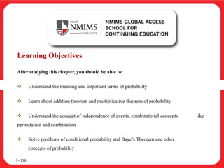 Learning Objectives
After studying this chapter, you should be able to:
 Understand the meaning and important terms of probability
 Learn about addition theorem and multiplicative theorem of probability
 Understand the concept of independence of events, combinatorial concepts like
permutation and combination
 Solve problems of conditional probability and Baye’s Theorem and other
concepts of probability
1– 116
 