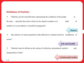 Definitions of Statistics
 “Statistics are the classified facts representing the conditions of the people in
the state…. specially those facts which can be stated in number or in table of
numbers or in any tabular or classified arrangement”.
– Webster
 “By statistics we mean quantitative data affected to a marked extent by multiplicity of
causes”.
–Yule and Kendall
 “Statistics may be defined as the science of collection, presentation, analysis and
interpretation of data”.
– Croxton and Cowden
1– 12
 