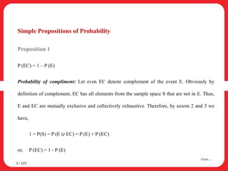 Simple Propositions of Probability
Proposition 1
P (EC) = 1 – P (E)
Probability of compliment: Let even EC denote complement of the event E. Obviously by
definition of complement, EC has all elements from the sample space S that are not in E. Thus,
E and EC are mutually exclusive and collectively exhaustive. Therefore, by axiom 2 and 3 we
have,
1 = P(S) = P (E ∪ EC) = P (E) + P (EC)
or, P (EC) = 1 - P (E)
1– 121
Cont….
 
