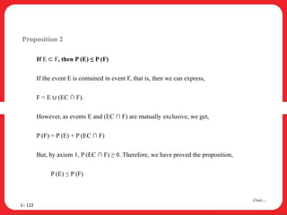 Proposition 2
If E ⊂ F, then P (E) ≤ P (F)
If the event E is contained in event F, that is, then we can express,
F = E ∪ (EC ∩ F).
However, as events E and (EC ∩ F) are mutually exclusive, we get,
P (F) = P (E) + P (EC ∩ F)
But, by axiom 1, P (EC ∩ F) ≥ 0. Therefore, we have proved the proposition,
P (E) ≤ P (F)
1– 122
Cont….
 
