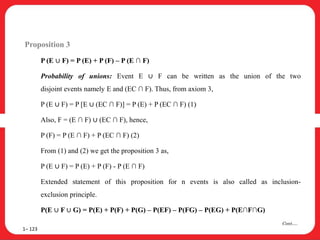 Proposition 3
P (E ∪ F) = P (E) + P (F) – P (E ∩ F)
Probability of unions: Event E ∪ F can be written as the union of the two
disjoint events namely E and (EC ∩ F). Thus, from axiom 3,
P (E ∪ F) = P [E ∪ (EC ∩ F)] = P (E) + P (EC ∩ F) (1)
Also, F = (E ∩ F) ∪ (EC ∩ F), hence,
P (F) = P (E ∩ F) + P (EC ∩ F) (2)
From (1) and (2) we get the proposition 3 as,
P (E ∪ F) = P (E) + P (F) - P (E ∩ F)
Extended statement of this proposition for n events is also called as inclusion-
exclusion principle.
P(E ∪ F ∪ G) = P(E) + P(F) + P(G) – P(EF) – P(FG) – P(EG) + P(E∩F∩G)
1– 123
Cont….
 