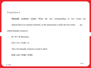 Proposition 4
Mutually exclusive events: When the sets corresponding to two events are
disjoint (have no common elements, or the intersection is null), the two events are
called mutually exclusive.
E ∩ F = Φ Therefore,
P (E ∩ F) = P (Φ) = 0
Also, for mutually exclusive events E and F,
P (E ∪ F) = P (E) + P (F)
1– 124
Cont….
 
