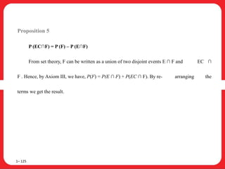 Proposition 5
P (EC∩F) = P (F) – P (E∩F)
From set theory, F can be written as a union of two disjoint events E ∩ F and EC ∩
F . Hence, by Axiom III, we have, P(F) = P(E ∩ F) + P(EC ∩ F). By re- arranging the
terms we get the result.
1– 125
 