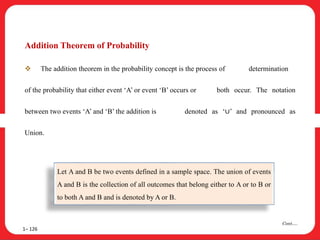 Addition Theorem of Probability
 The addition theorem in the probability concept is the process of determination
of the probability that either event ‘A’ or event ‘B’ occurs or both occur. The notation
between two events ‘A’ and ‘B’ the addition is denoted as ‘∪’ and pronounced as
Union.
1– 126
Cont….
Let A and B be two events defined in a sample space. The union of events
A and B is the collection of all outcomes that belong either to A or to B or
to both A and B and is denoted by A or B.
 