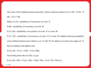 The result of this addition theorem generally written using Set notation, P (A ∪ B) = P (A) + P
(B) – P (A ∩ B),
Where, P (A) = probability of occurrence of event ‘A’
P (B) = probability of occurrence of event ‘B’
P (A ∪ B) = probability of occurrence of event ‘A’ or event ‘B’.
P (A ∩ B) = probability of occurrence of event ‘A’ or event ‘B’.Addition theorem probability
can be defined and proved as follows: Let ‘A’ and ‘B’ are Subsets of a finite non empty set ‘S’
then according to the addition rule
P (A ∪ B) = P (A) + P (B) – P (A). P(B),
On dividing both sides by P(S), we get
P (A ∪ B) / P(S) = P (A) / P(S) + P (B) / P(S) – P (A ∩ B) / P(S) (1).
1– 127
 