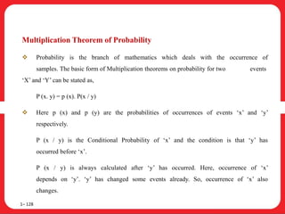 Multiplication Theorem of Probability
 Probability is the branch of mathematics which deals with the occurrence of
samples. The basic form of Multiplication theorems on probability for two events
‘X’ and ‘Y’ can be stated as,
P (x. y) = p (x). P(x / y)
 Here p (x) and p (y) are the probabilities of occurrences of events ‘x’ and ‘y’
respectively.
P (x / y) is the Conditional Probability of ‘x’ and the condition is that ‘y’ has
occurred before ‘x’.
P (x / y) is always calculated after ‘y’ has occurred. Here, occurrence of ‘x’
depends on ‘y’. ‘y’ has changed some events already. So, occurrence of ‘x’ also
changes.
1– 128
 