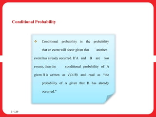 Conditional Probability
1– 129
 Conditional probability is the probability
that an event will occur given that another
event has already occurred. If A and B are two
events, then the conditional probability of A
given B is written as P(A/B) and read as “the
probability of A given that B has already
occurred.”
 