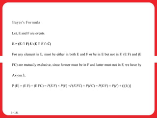 Bayes’s Formula
Let, E and F are events.
E = (E ∩ F) U (E ∩ F ∩ C)
For any element in E, must be either in both E and F or be in E but not in F. (E F) and (E
FC) are mutually exclusive, since former must be in F and latter must not in F, we have by
Axiom 3,
P (E) = (E F) + (E FC) = P(E/F) × P(F) +P(E/FC) × P(FC) = P(E/F) × P(F) + ()[1()]
1– 131
 