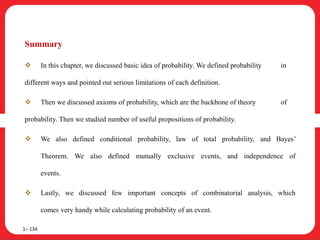 Summary
 In this chapter, we discussed basic idea of probability. We defined probability in
different ways and pointed out serious limitations of each definition.
 Then we discussed axioms of probability, which are the backbone of theory of
probability. Then we studied number of useful propositions of probability.
 We also defined conditional probability, law of total probability, and Bayes’
Theorem. We also defined mutually exclusive events, and independence of
events.
 Lastly, we discussed few important concepts of combinatorial analysis, which
comes very handy while calculating probability of an event.
1– 134
 