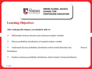 Learning Objectives
After studying this chapter, you should be able to:
 Differentiate between discrete and continuous random variables
 Discuss probability distributions of standard random variable
 Understand discrete probability distribution which include Binomial and Poisson
Distribution
 Explain continuous probability distribution which includes Normal distribution
1– 136
 