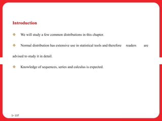 Introduction
 We will study a few common distributions in this chapter.
 Normal distribution has extensive use in statistical tools and therefore readers are
advised to study it in detail.
 Knowledge of sequences, series and calculus is expected.
1– 137
 